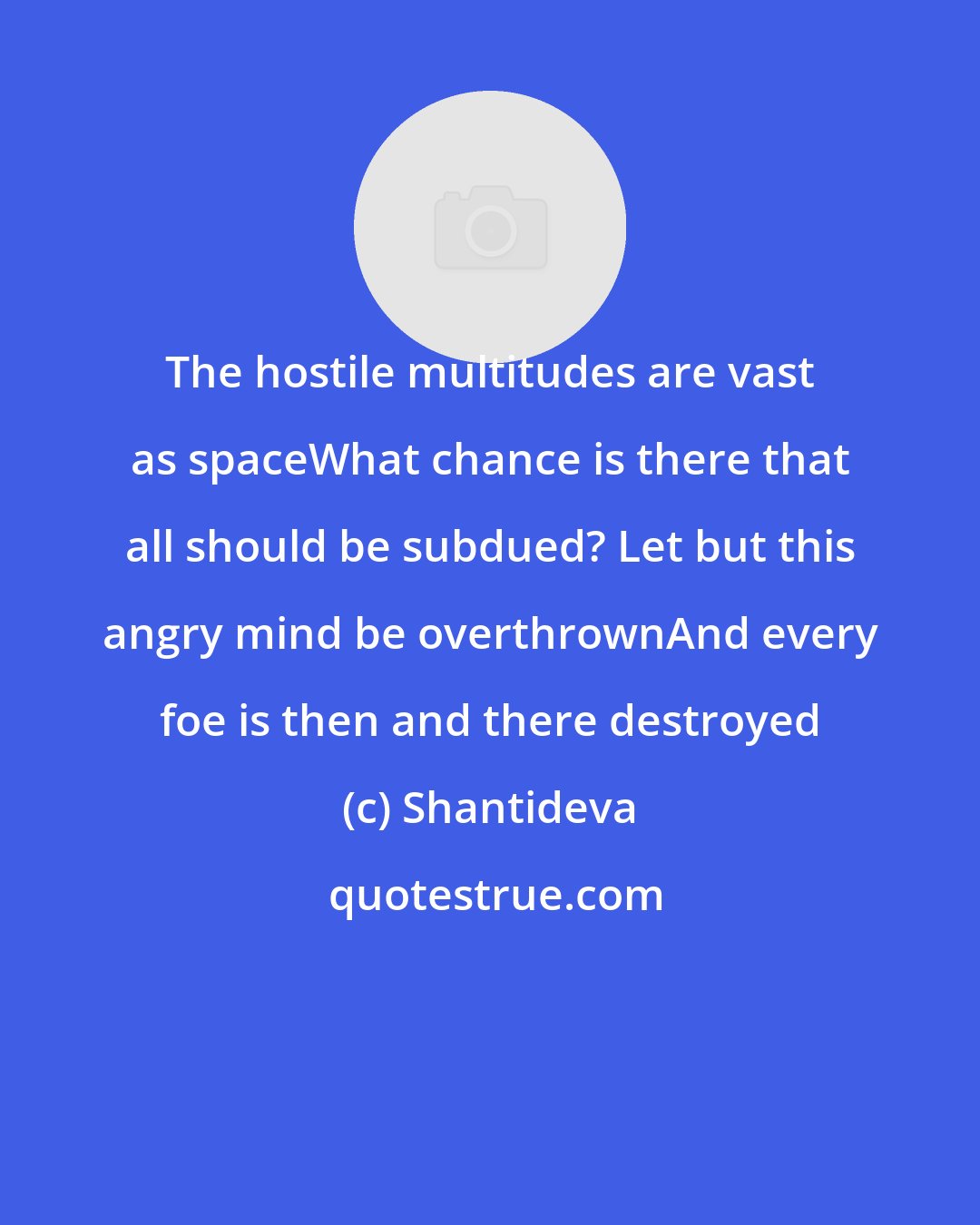 Shantideva: The hostile multitudes are vast as spaceWhat chance is there that all should be subdued? Let but this angry mind be overthrownAnd every foe is then and there destroyed