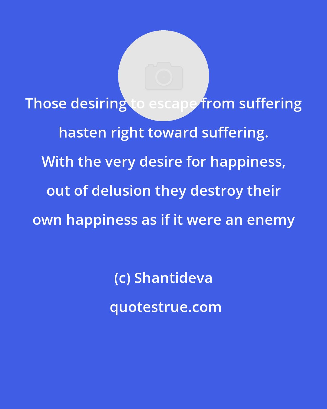 Shantideva: Those desiring to escape from suffering hasten right toward suffering. With the very desire for happiness, out of delusion they destroy their own happiness as if it were an enemy