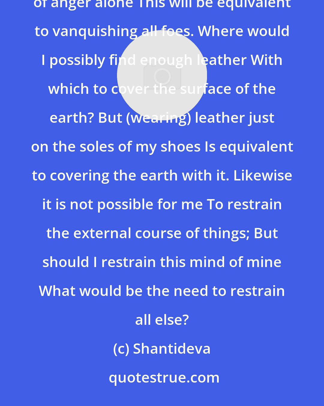 Shantideva: Unruly beings are as unlimited as space They cannot possibly all be overcome, But if I overcome thoughts of anger alone This will be equivalent to vanquishing all foes. Where would I possibly find enough leather With which to cover the surface of the earth? But (wearing) leather just on the soles of my shoes Is equivalent to covering the earth with it. Likewise it is not possible for me To restrain the external course of things; But should I restrain this mind of mine What would be the need to restrain all else?