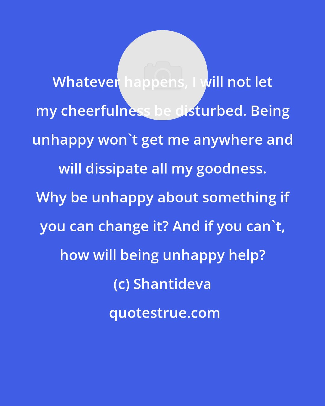 Shantideva: Whatever happens, I will not let my cheerfulness be disturbed. Being unhappy won't get me anywhere and will dissipate all my goodness. Why be unhappy about something if you can change it? And if you can't, how will being unhappy help?