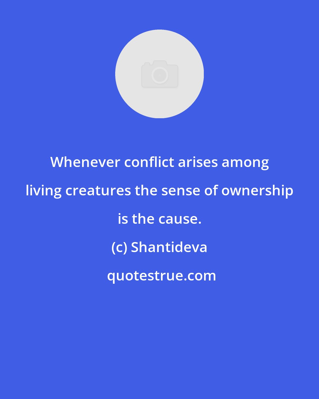 Shantideva: Whenever conflict arises among living creatures the sense of ownership is the cause.