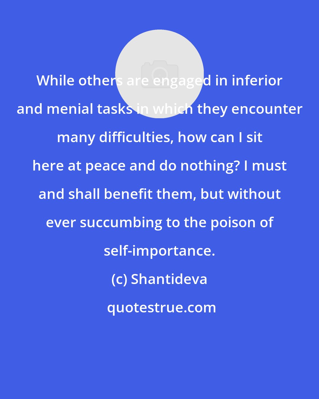 Shantideva: While others are engaged in inferior and menial tasks in which they encounter many difficulties, how can I sit here at peace and do nothing? I must and shall benefit them, but without ever succumbing to the poison of self-importance.