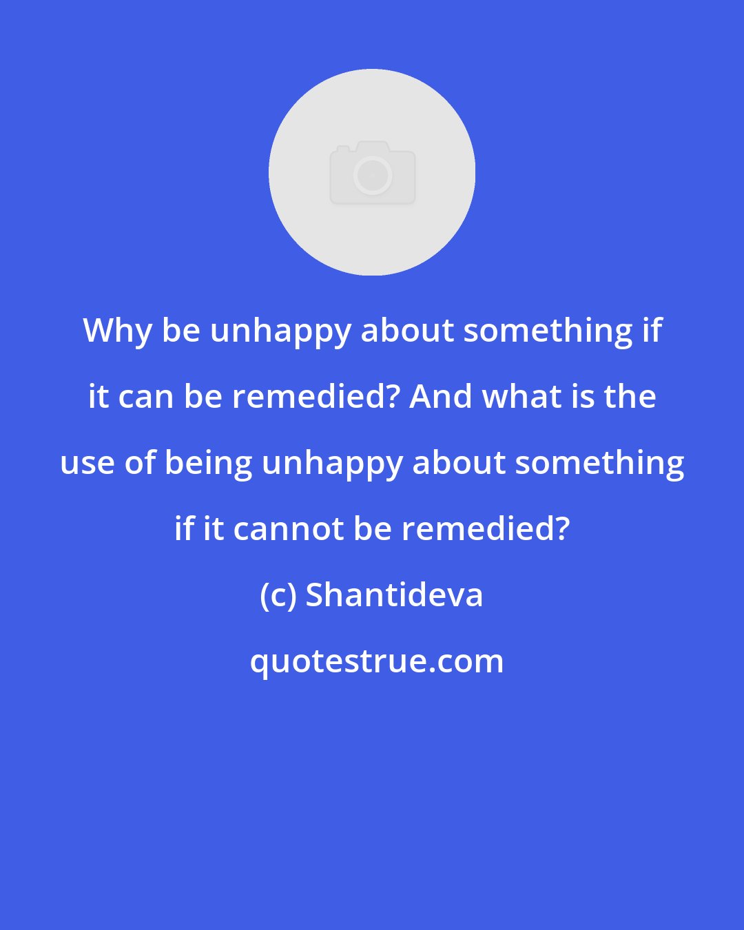 Shantideva: Why be unhappy about something if it can be remedied? And what is the use of being unhappy about something if it cannot be remedied?