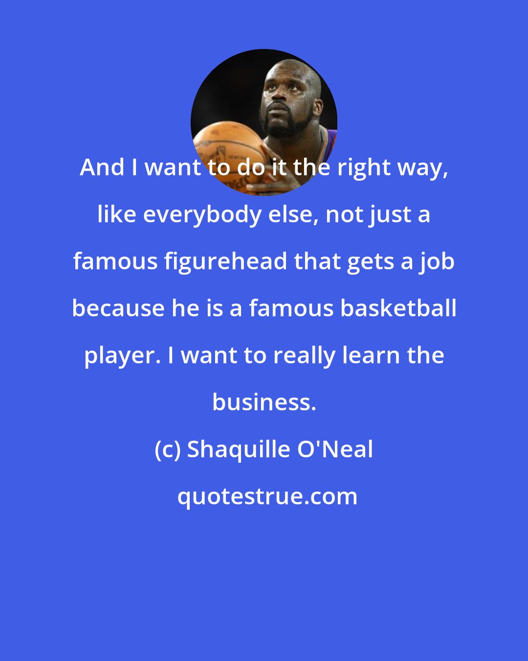 Shaquille O'Neal: And I want to do it the right way, like everybody else, not just a famous figurehead that gets a job because he is a famous basketball player. I want to really learn the business.