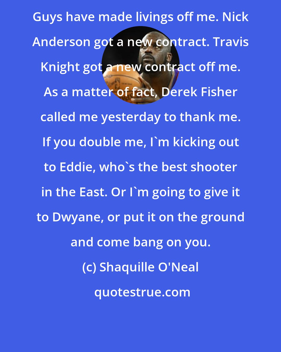 Shaquille O'Neal: Guys have made livings off me. Nick Anderson got a new contract. Travis Knight got a new contract off me. As a matter of fact, Derek Fisher called me yesterday to thank me. If you double me, I'm kicking out to Eddie, who's the best shooter in the East. Or I'm going to give it to Dwyane, or put it on the ground and come bang on you.