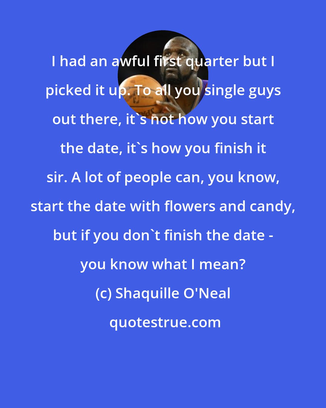 Shaquille O'Neal: I had an awful first quarter but I picked it up. To all you single guys out there, it's not how you start the date, it's how you finish it sir. A lot of people can, you know, start the date with flowers and candy, but if you don't finish the date - you know what I mean?