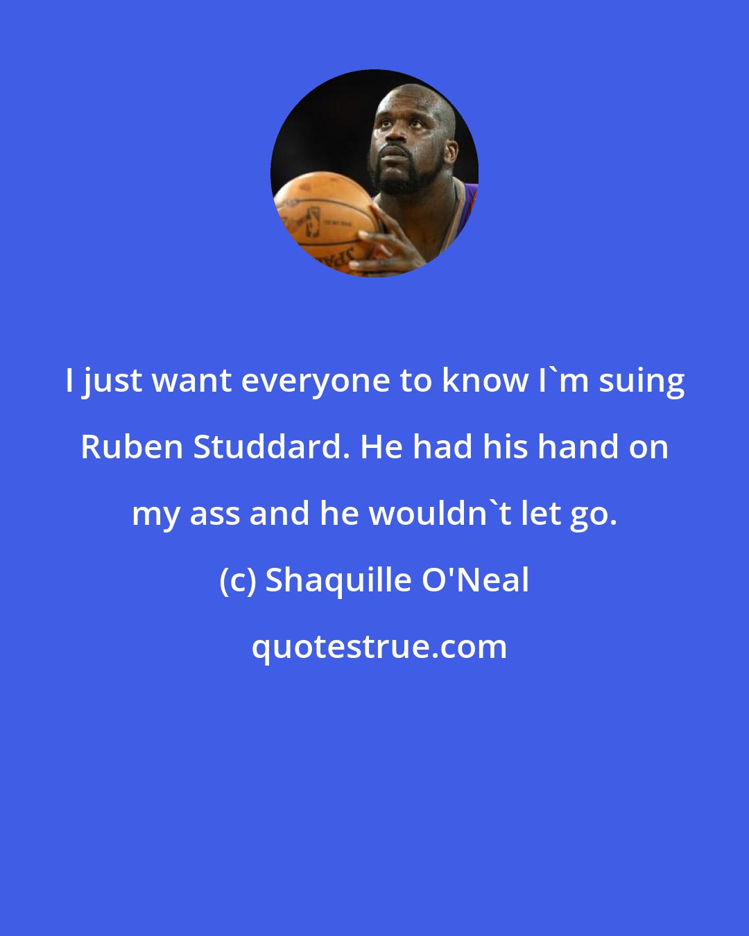Shaquille O'Neal: I just want everyone to know I'm suing Ruben Studdard. He had his hand on my ass and he wouldn't let go.