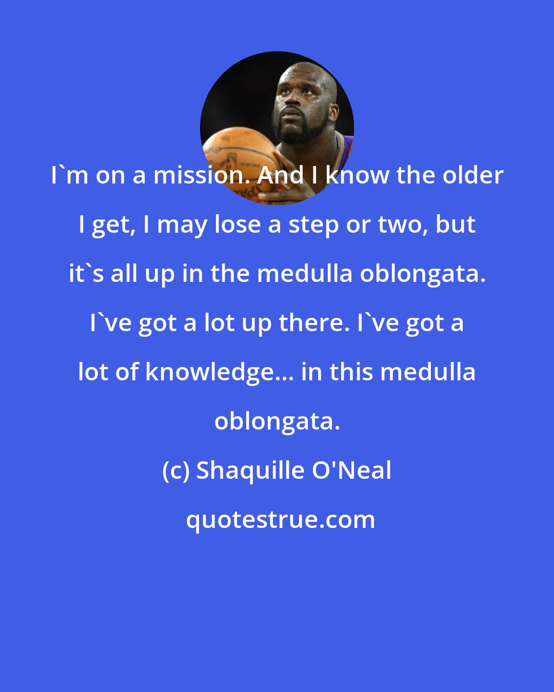 Shaquille O'Neal: I'm on a mission. And I know the older I get, I may lose a step or two, but it's all up in the medulla oblongata. I've got a lot up there. I've got a lot of knowledge... in this medulla oblongata.