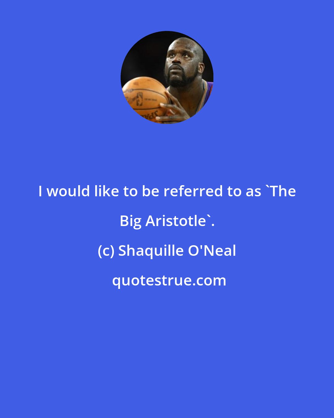 Shaquille O'Neal: I would like to be referred to as 'The Big Aristotle'.