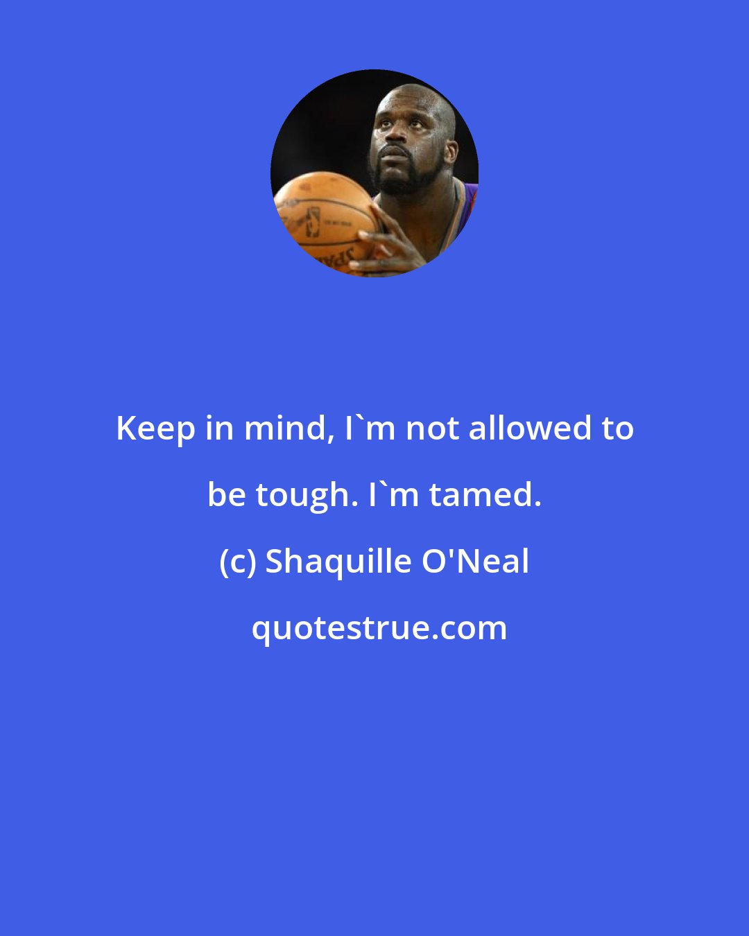 Shaquille O'Neal: Keep in mind, I'm not allowed to be tough. I'm tamed.