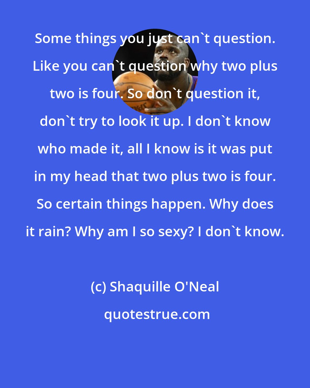 Shaquille O'Neal: Some things you just can't question. Like you can't question why two plus two is four. So don't question it, don't try to look it up. I don't know who made it, all I know is it was put in my head that two plus two is four. So certain things happen. Why does it rain? Why am I so sexy? I don't know.
