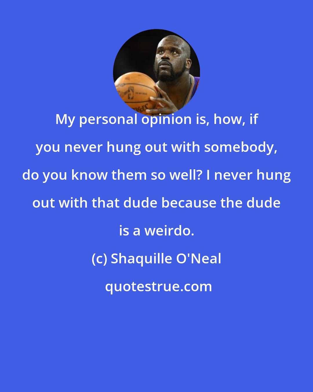 Shaquille O'Neal: My personal opinion is, how, if you never hung out with somebody, do you know them so well? I never hung out with that dude because the dude is a weirdo.