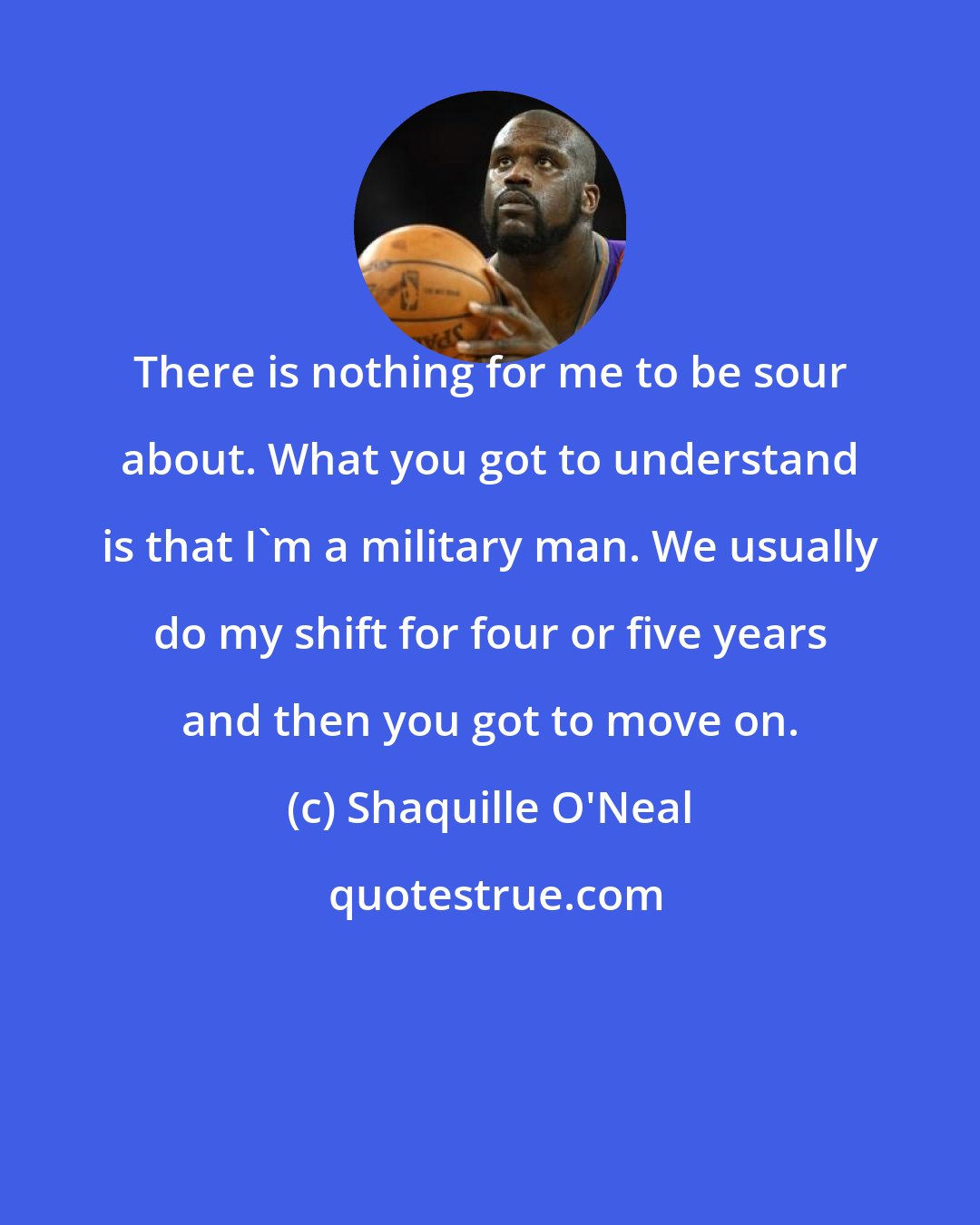 Shaquille O'Neal: There is nothing for me to be sour about. What you got to understand is that I'm a military man. We usually do my shift for four or five years and then you got to move on.