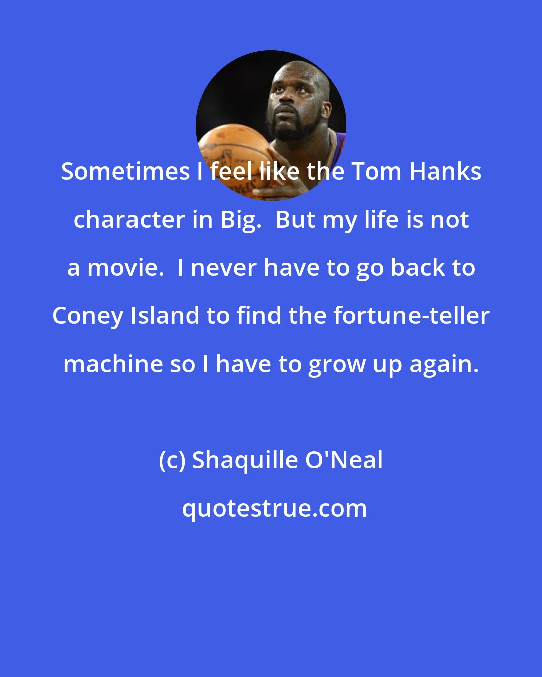 Shaquille O'Neal: Sometimes I feel like the Tom Hanks character in Big.  But my life is not a movie.  I never have to go back to Coney Island to find the fortune-teller machine so I have to grow up again.