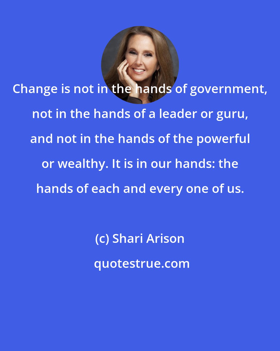 Shari Arison: Change is not in the hands of government, not in the hands of a leader or guru, and not in the hands of the powerful or wealthy. It is in our hands: the hands of each and every one of us.