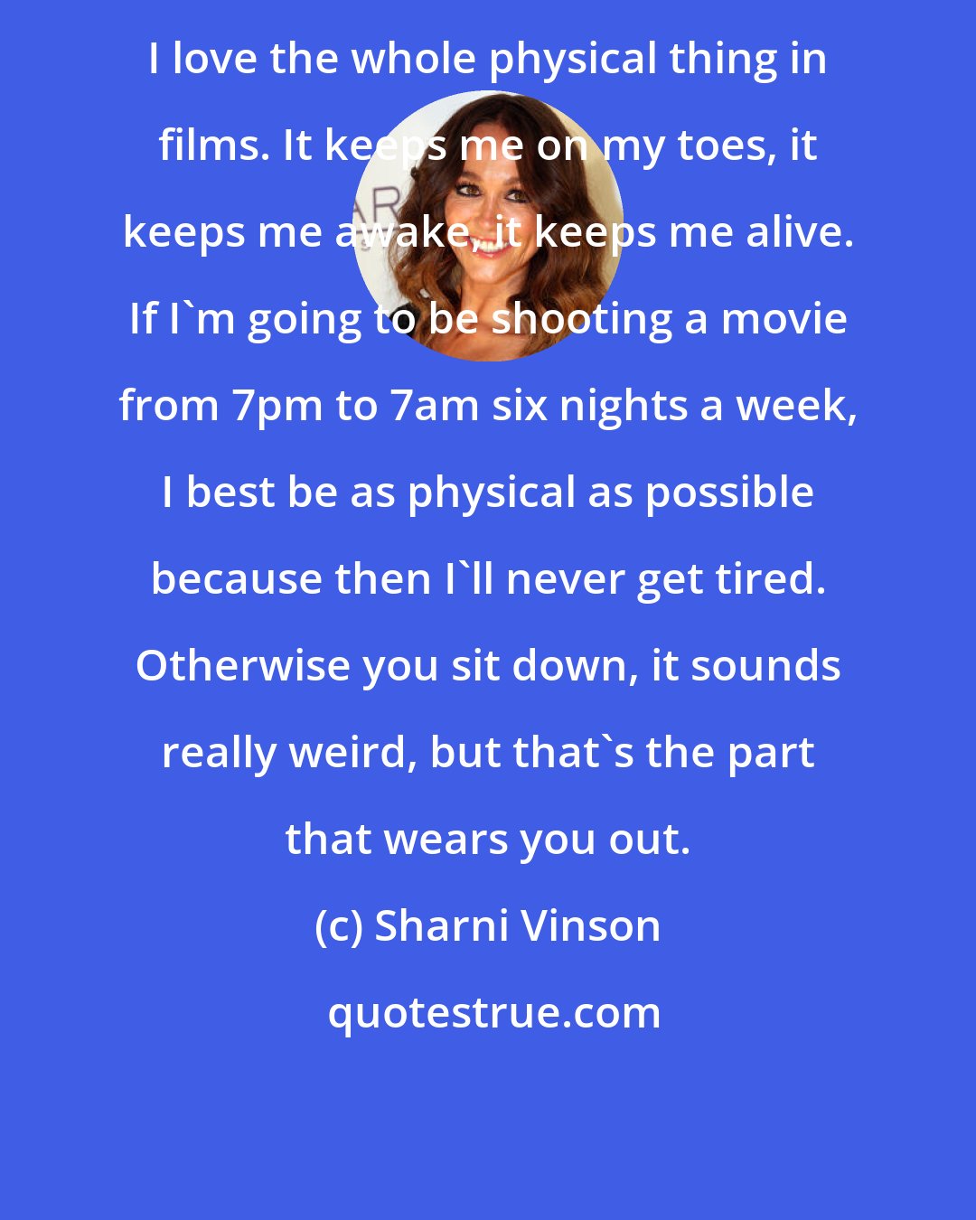 Sharni Vinson: I love the whole physical thing in films. It keeps me on my toes, it keeps me awake, it keeps me alive. If I'm going to be shooting a movie from 7pm to 7am six nights a week, I best be as physical as possible because then I'll never get tired. Otherwise you sit down, it sounds really weird, but that's the part that wears you out.