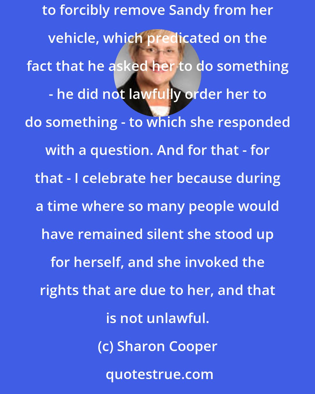 Sharon Cooper: And what I tell people is this - as a citizen of this country, there are certain rights that are given to you. Officer Encinia's decision to forcibly remove Sandy from her vehicle, which predicated on the fact that he asked her to do something - he did not lawfully order her to do something - to which she responded with a question. And for that - for that - I celebrate her because during a time where so many people would have remained silent she stood up for herself, and she invoked the rights that are due to her, and that is not unlawful.