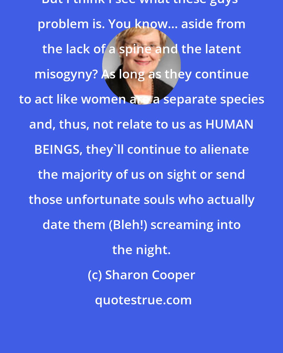 Sharon Cooper: But I think I see what these guys' problem is. You know... aside from the lack of a spine and the latent misogyny? As long as they continue to act like women are a separate species and, thus, not relate to us as HUMAN BEINGS, they'll continue to alienate the majority of us on sight or send those unfortunate souls who actually date them (Bleh!) screaming into the night.