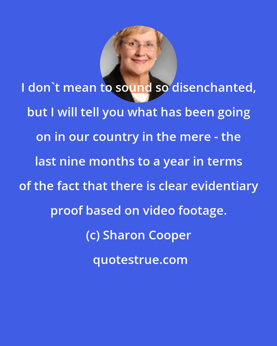 Sharon Cooper: I don't mean to sound so disenchanted, but I will tell you what has been going on in our country in the mere - the last nine months to a year in terms of the fact that there is clear evidentiary proof based on video footage.