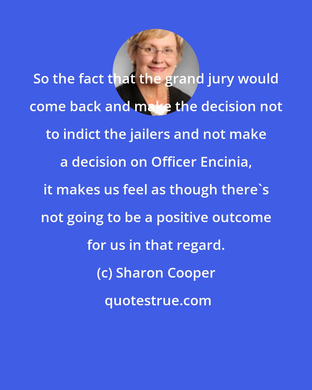 Sharon Cooper: So the fact that the grand jury would come back and make the decision not to indict the jailers and not make a decision on Officer Encinia, it makes us feel as though there's not going to be a positive outcome for us in that regard.