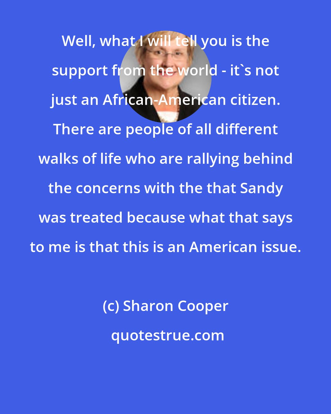 Sharon Cooper: Well, what I will tell you is the support from the world - it's not just an African-American citizen. There are people of all different walks of life who are rallying behind the concerns with the that Sandy was treated because what that says to me is that this is an American issue.