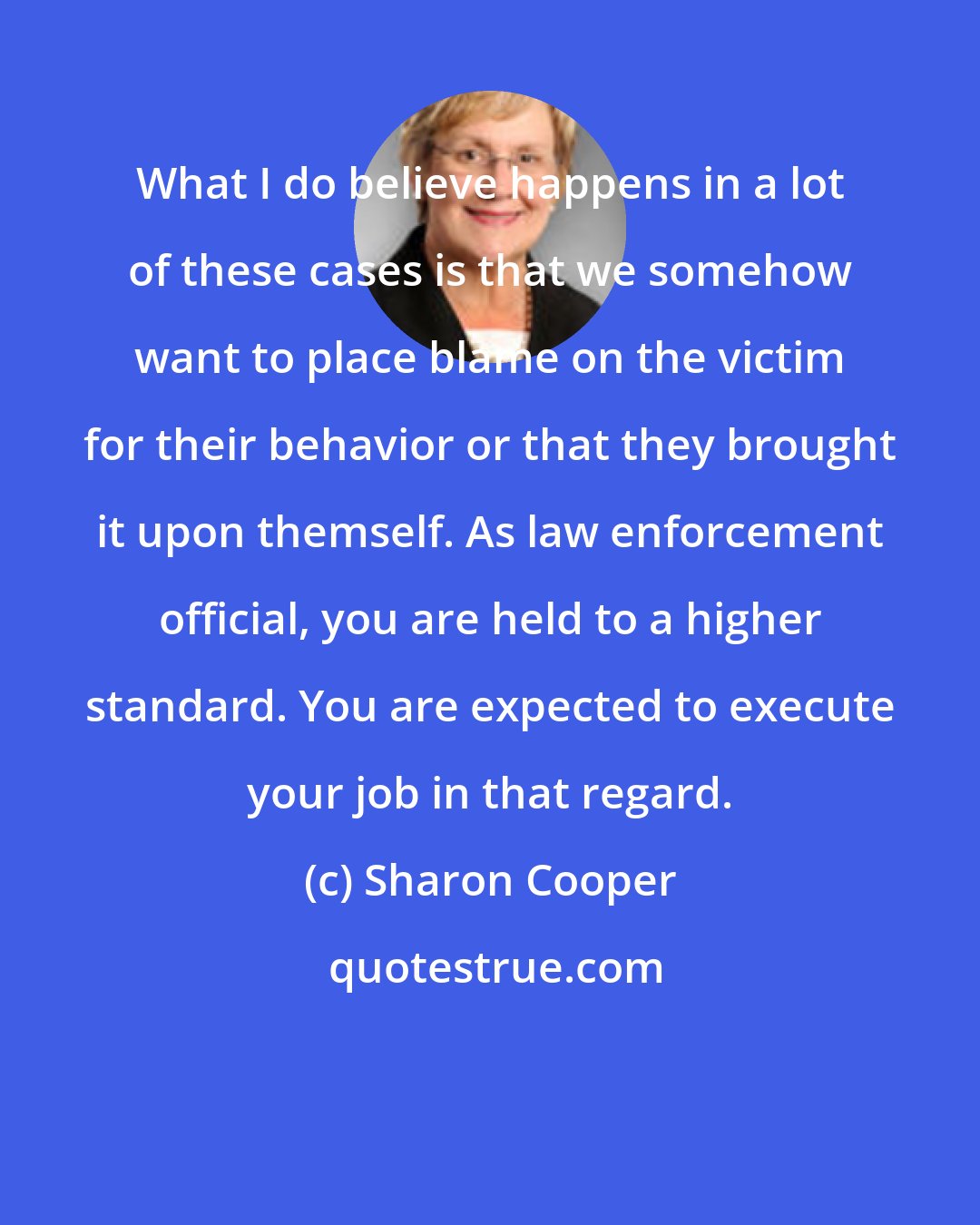 Sharon Cooper: What I do believe happens in a lot of these cases is that we somehow want to place blame on the victim for their behavior or that they brought it upon themself. As law enforcement official, you are held to a higher standard. You are expected to execute your job in that regard.