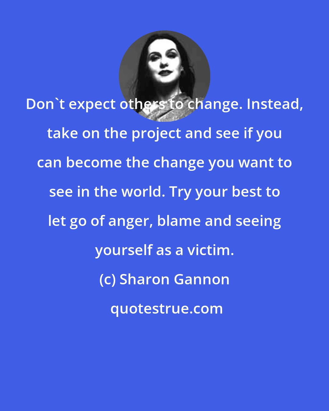 Sharon Gannon: Don't expect others to change. Instead, take on the project and see if you can become the change you want to see in the world. Try your best to let go of anger, blame and seeing yourself as a victim.