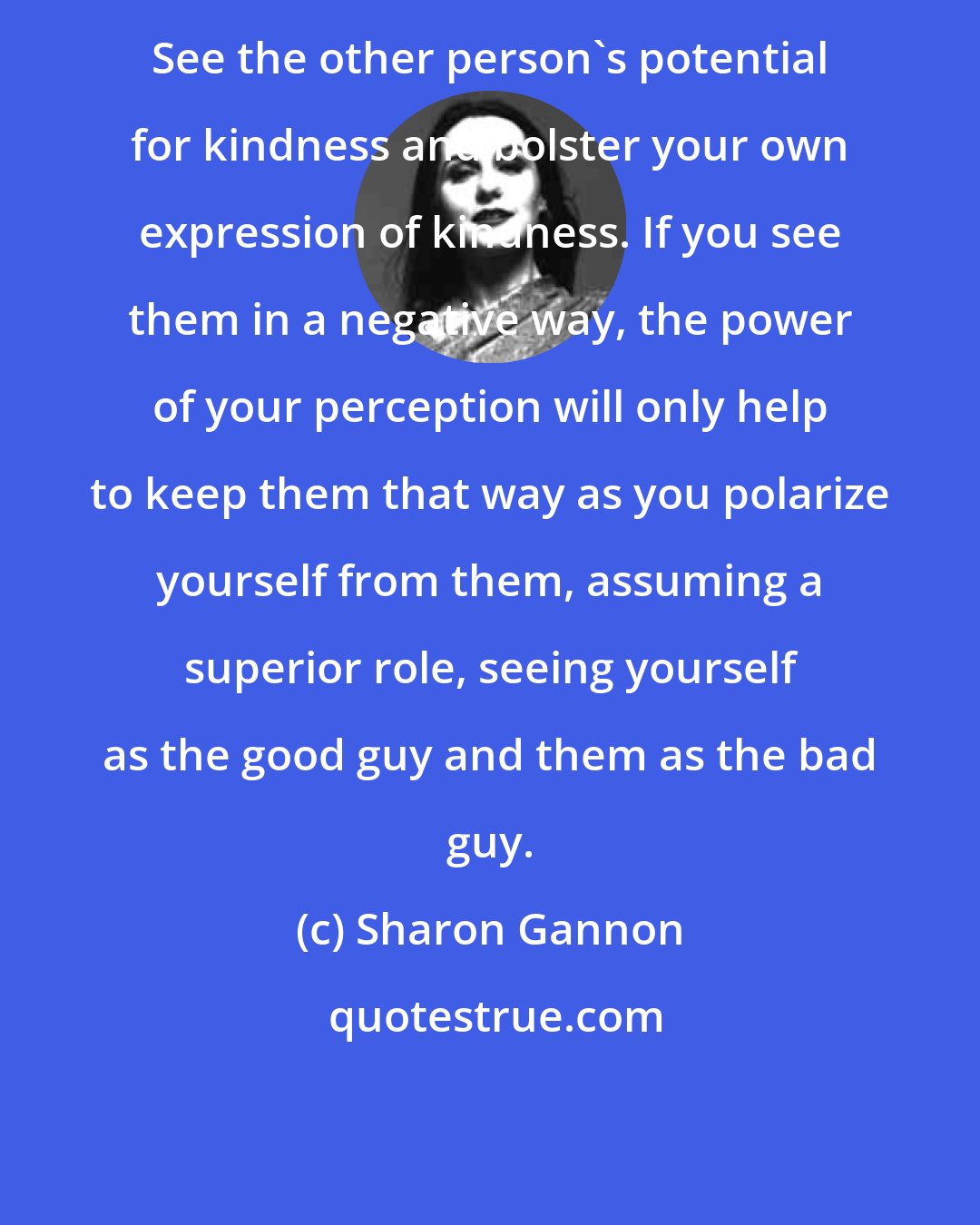 Sharon Gannon: See the other person's potential for kindness and bolster your own expression of kindness. If you see them in a negative way, the power of your perception will only help to keep them that way as you polarize yourself from them, assuming a superior role, seeing yourself as the good guy and them as the bad guy.