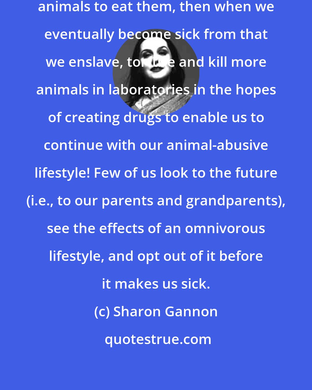 Sharon Gannon: We enslave, torture and then slaughter animals to eat them, then when we eventually become sick from that we enslave, torture and kill more animals in laboratories in the hopes of creating drugs to enable us to continue with our animal-abusive lifestyle! Few of us look to the future (i.e., to our parents and grandparents), see the effects of an omnivorous lifestyle, and opt out of it before it makes us sick.