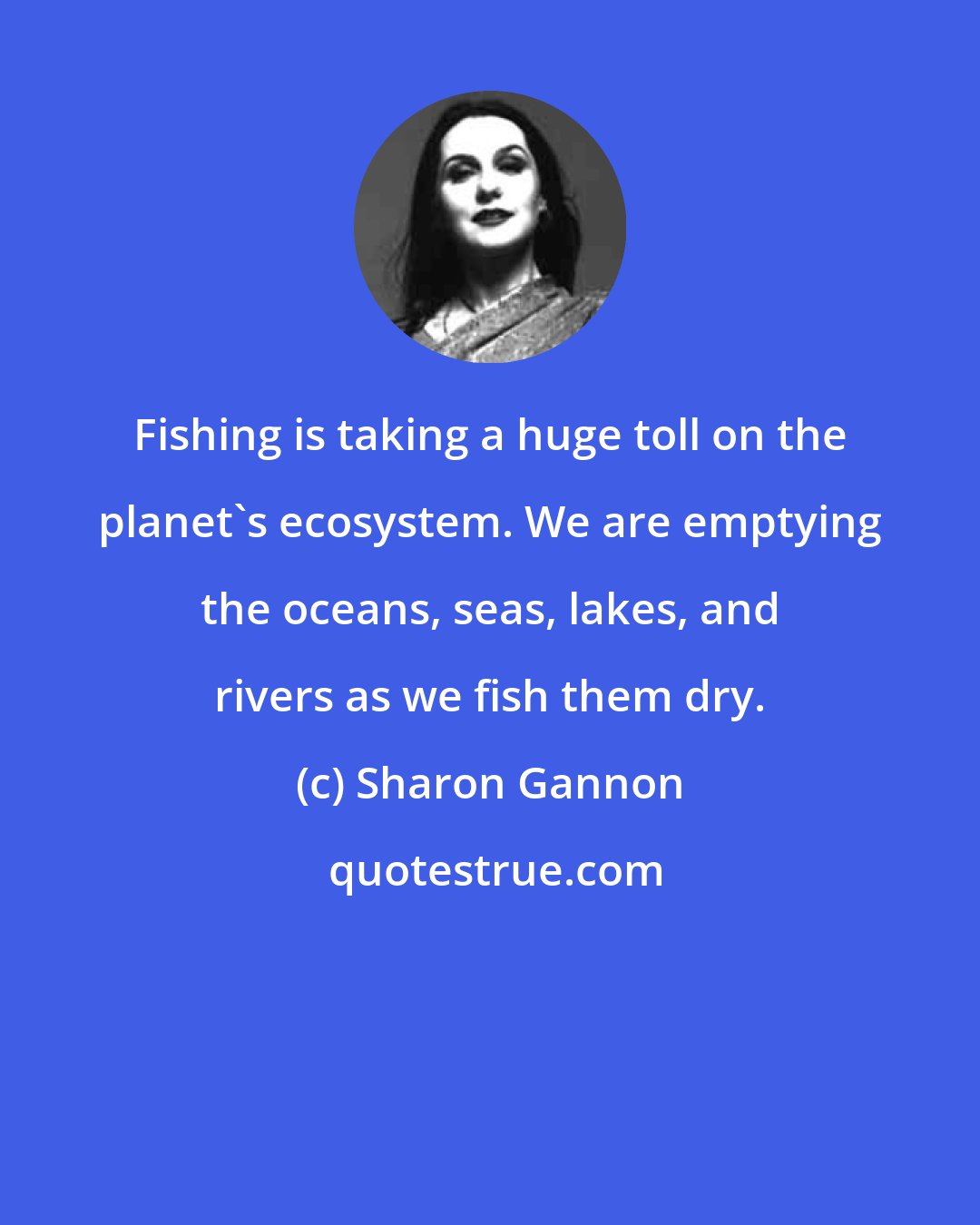Sharon Gannon: Fishing is taking a huge toll on the planet's ecosystem. We are emptying the oceans, seas, lakes, and rivers as we fish them dry.