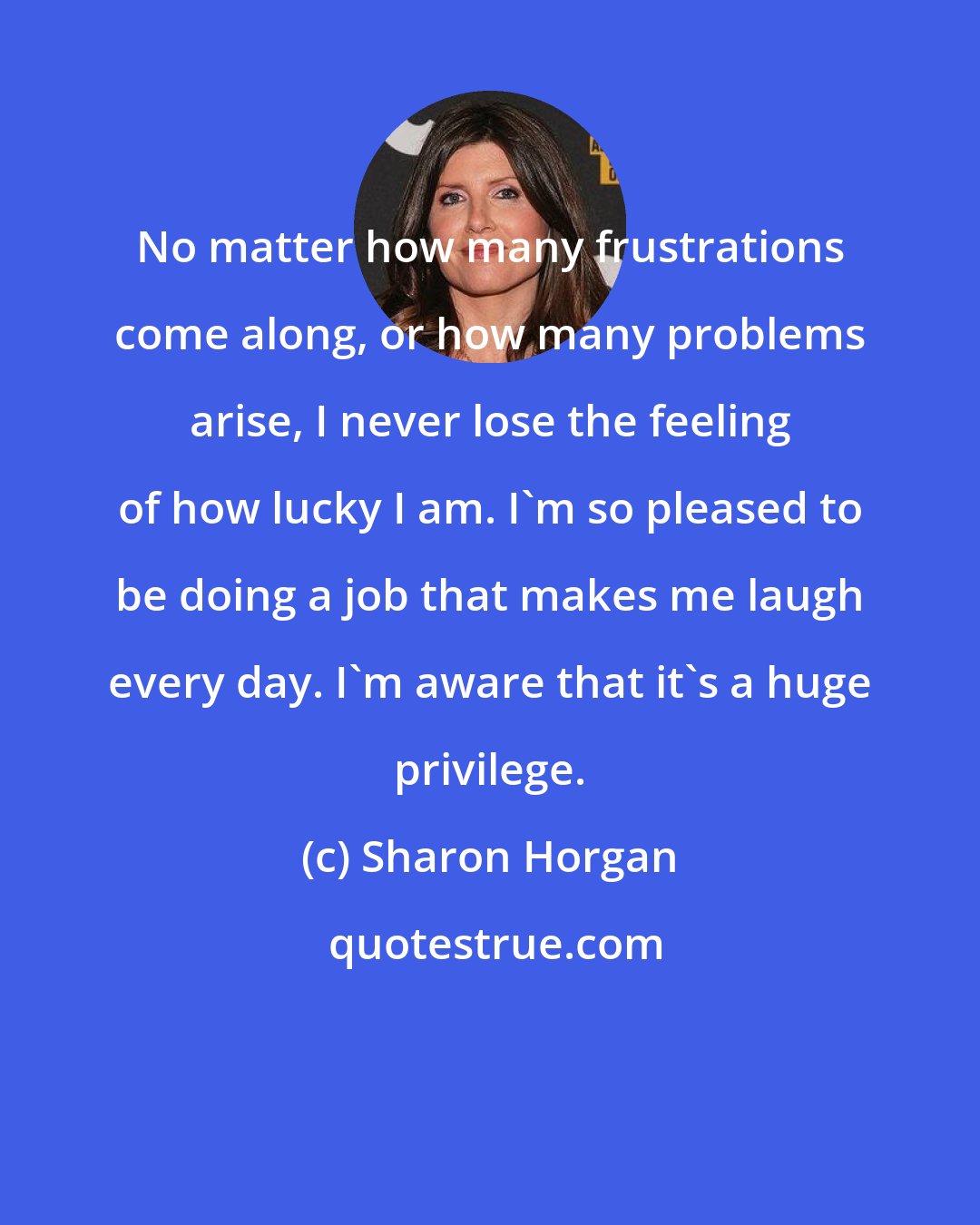 Sharon Horgan: No matter how many frustrations come along, or how many problems arise, I never lose the feeling of how lucky I am. I'm so pleased to be doing a job that makes me laugh every day. I'm aware that it's a huge privilege.