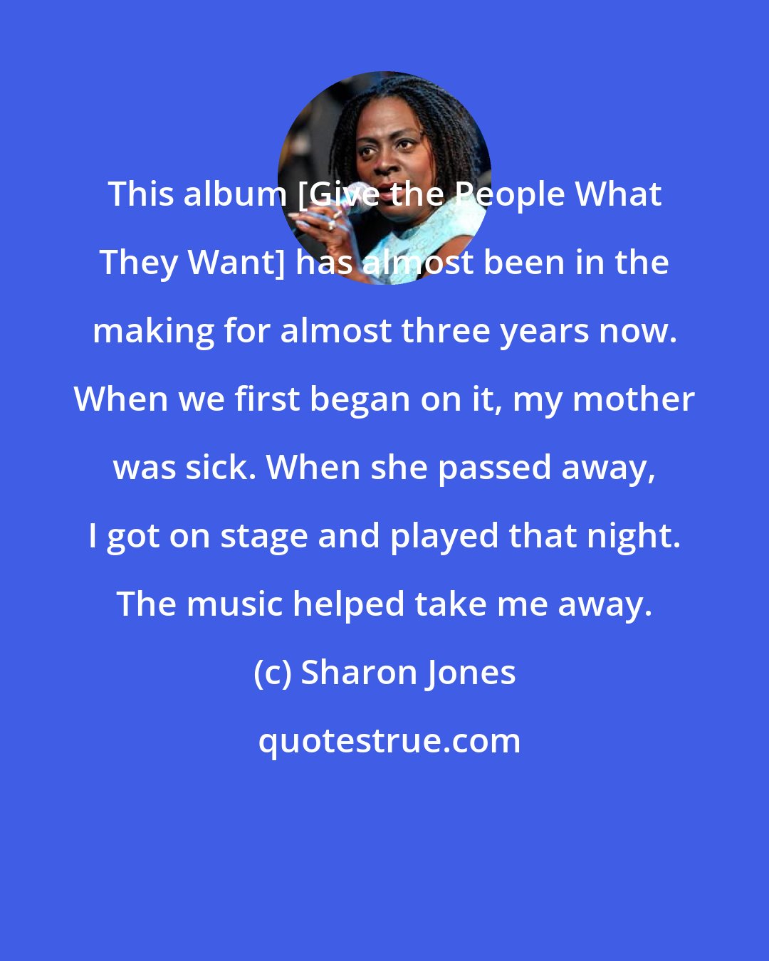 Sharon Jones: This album [Give the People What They Want] has almost been in the making for almost three years now. When we first began on it, my mother was sick. When she passed away, I got on stage and played that night. The music helped take me away.