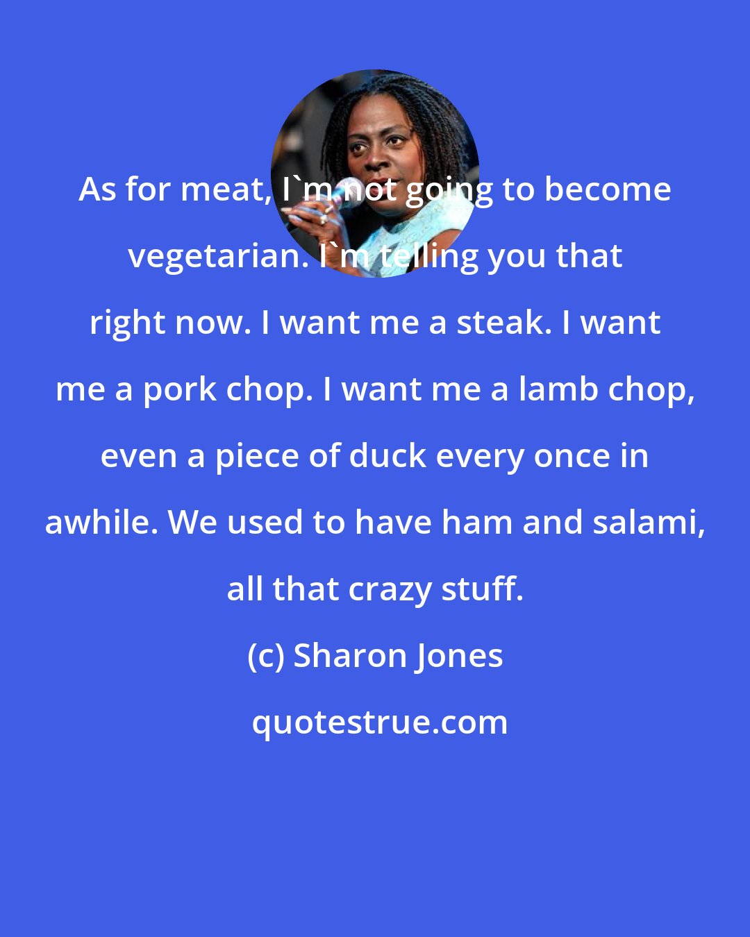 Sharon Jones: As for meat, I'm not going to become vegetarian. I'm telling you that right now. I want me a steak. I want me a pork chop. I want me a lamb chop, even a piece of duck every once in awhile. We used to have ham and salami, all that crazy stuff.