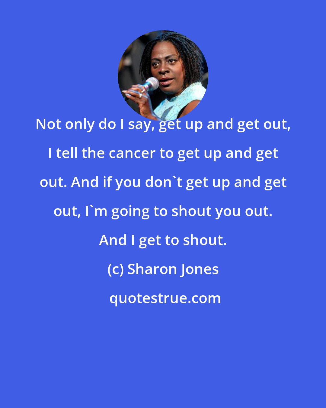 Sharon Jones: Not only do I say, get up and get out, I tell the cancer to get up and get out. And if you don't get up and get out, I'm going to shout you out. And I get to shout.