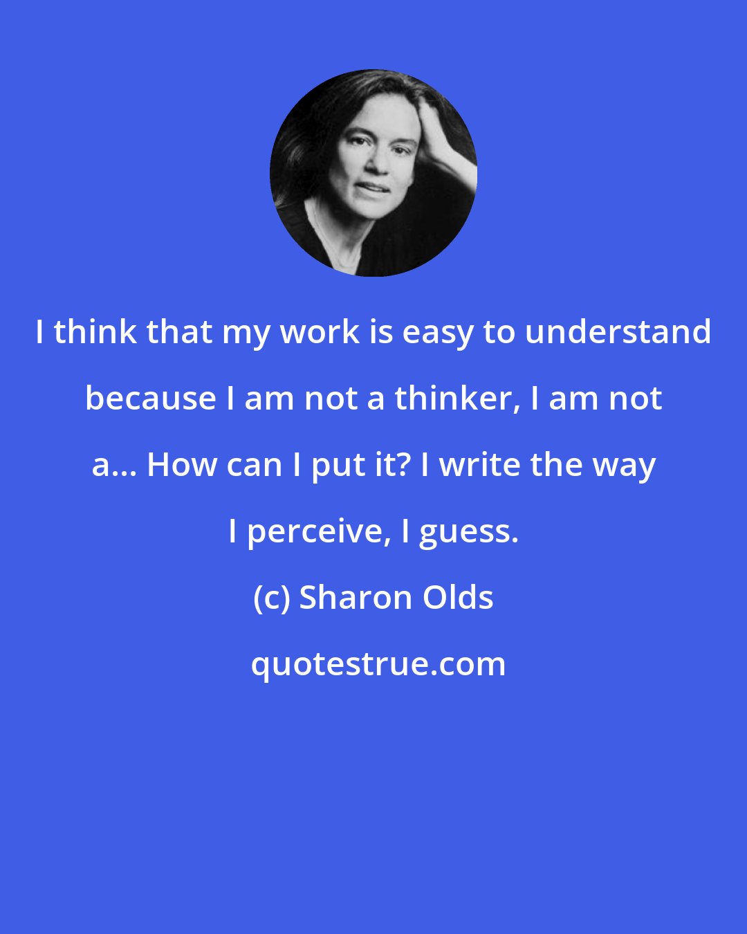 Sharon Olds: I think that my work is easy to understand because I am not a thinker, I am not a... How can I put it? I write the way I perceive, I guess.