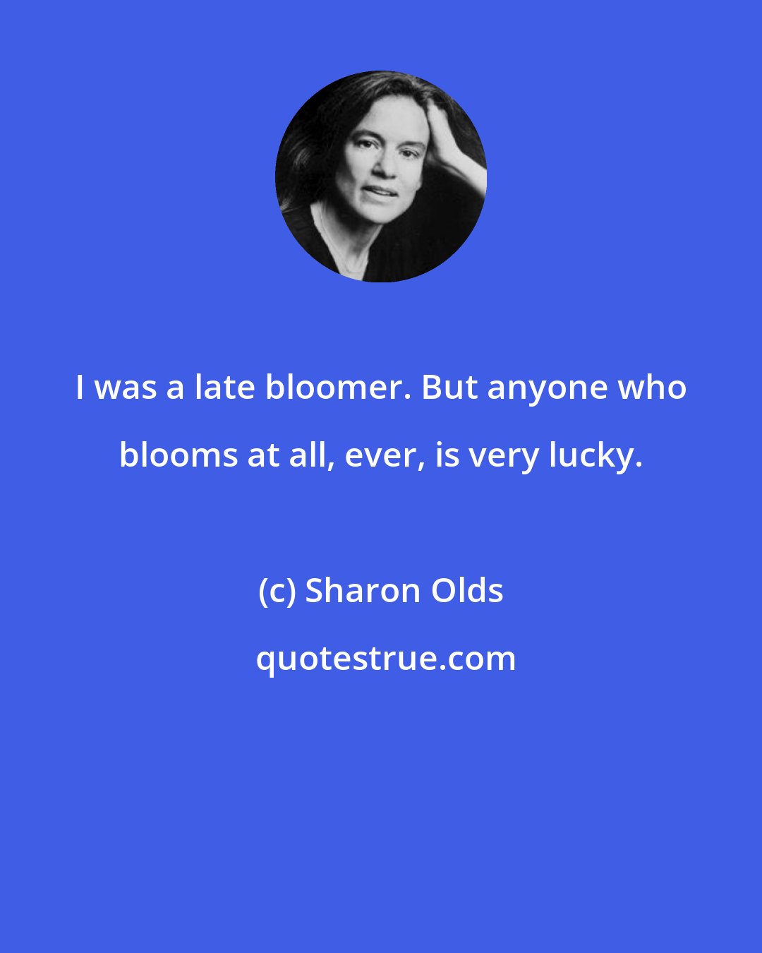 Sharon Olds: I was a late bloomer. But anyone who blooms at all, ever, is very lucky.