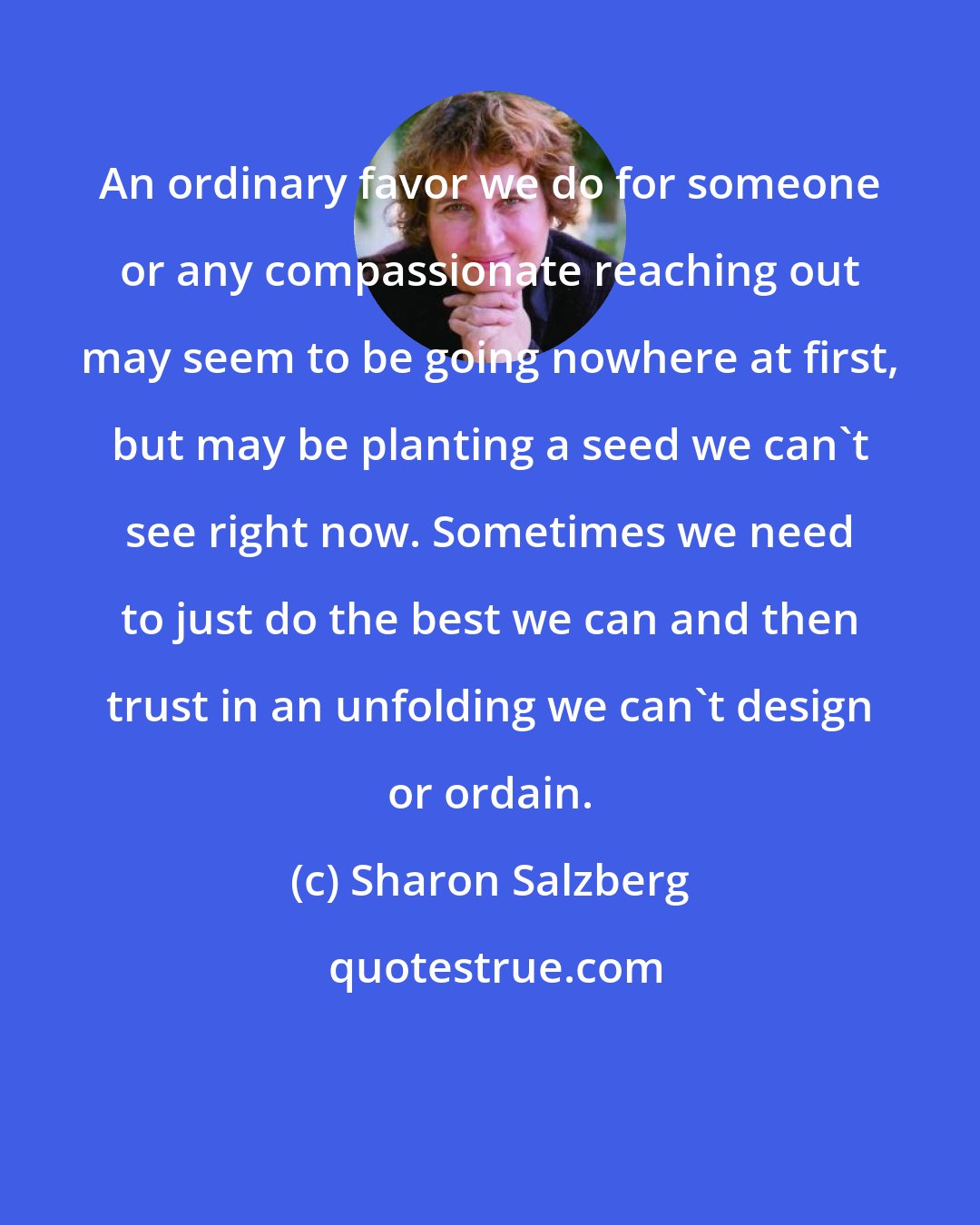 Sharon Salzberg: An ordinary favor we do for someone or any compassionate reaching out may seem to be going nowhere at first, but may be planting a seed we can't see right now. Sometimes we need to just do the best we can and then trust in an unfolding we can't design or ordain.