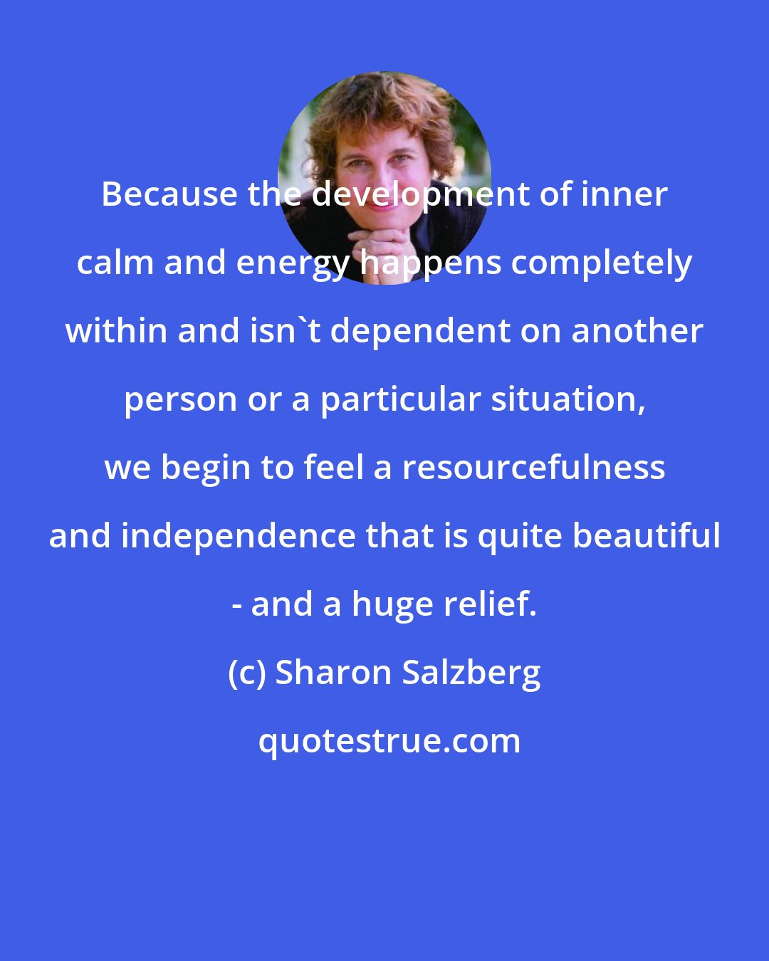 Sharon Salzberg: Because the development of inner calm and energy happens completely within and isn't dependent on another person or a particular situation, we begin to feel a resourcefulness and independence that is quite beautiful - and a huge relief.