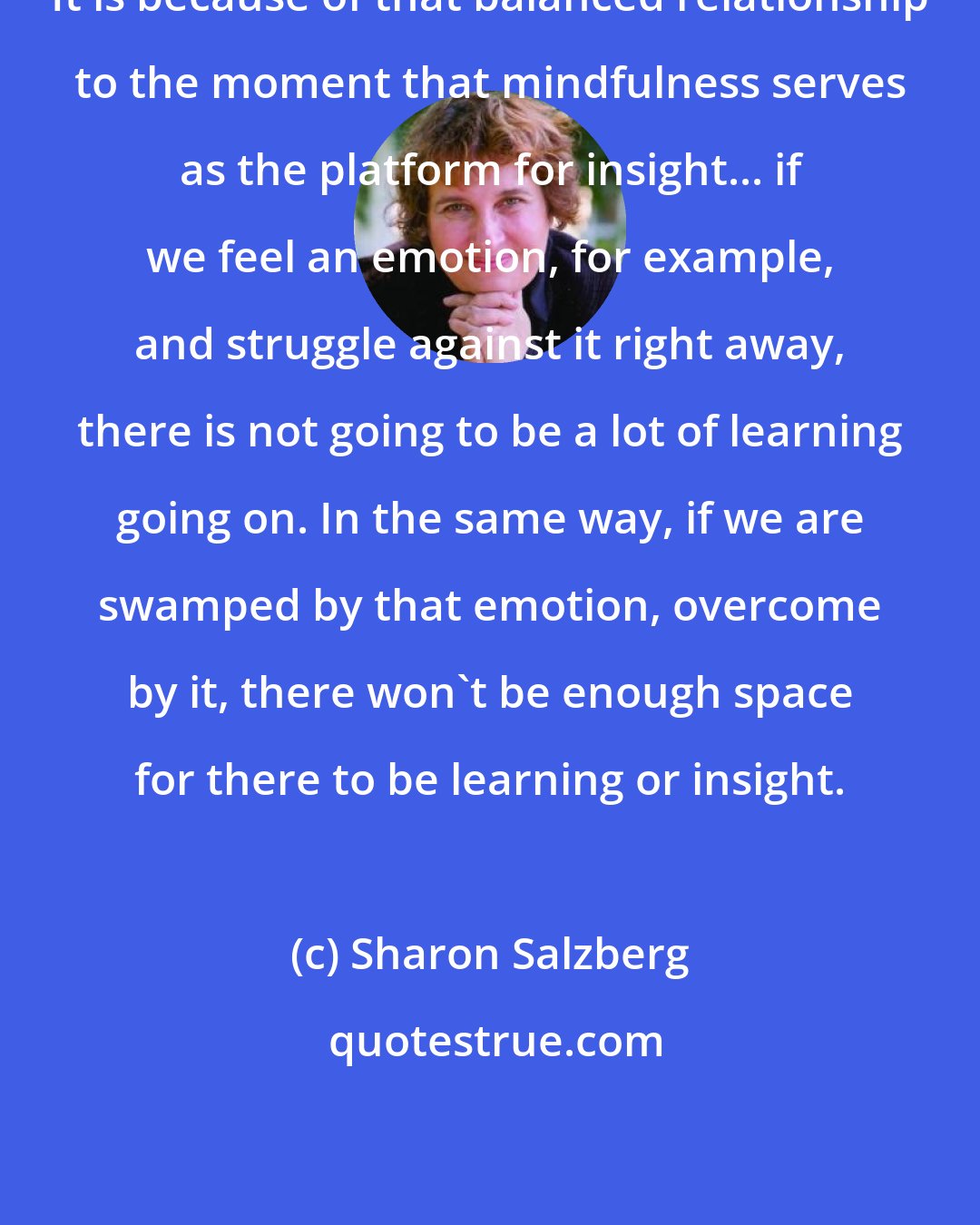 Sharon Salzberg: It is because of that balanced relationship to the moment that mindfulness serves as the platform for insight... if we feel an emotion, for example, and struggle against it right away, there is not going to be a lot of learning going on. In the same way, if we are swamped by that emotion, overcome by it, there won't be enough space for there to be learning or insight.