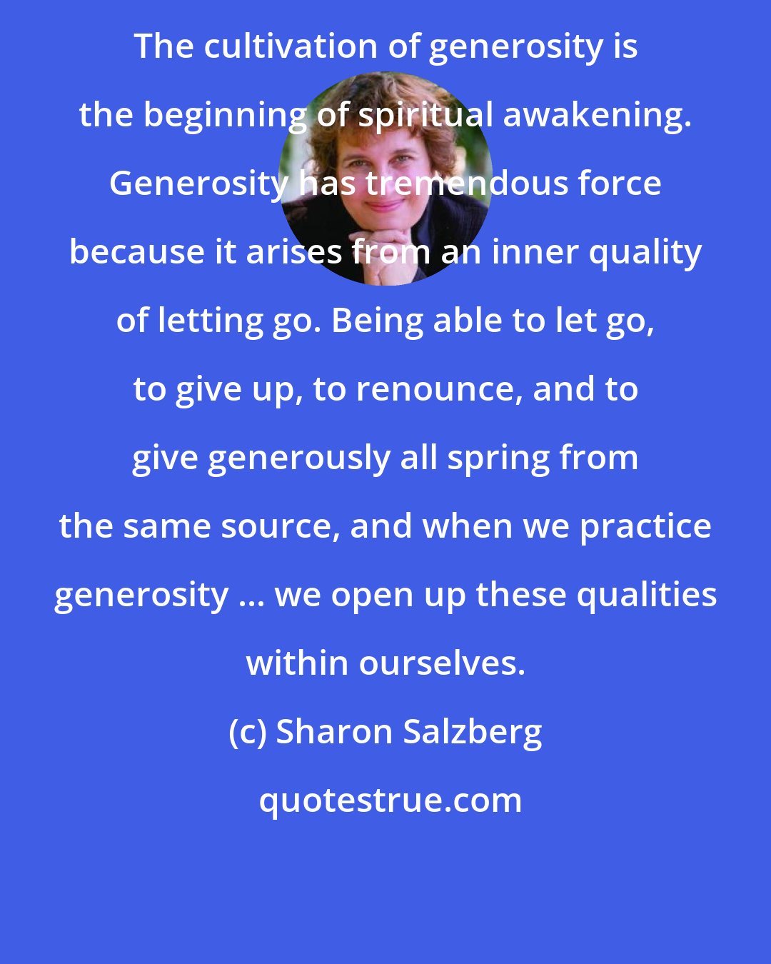 Sharon Salzberg: The cultivation of generosity is the beginning of spiritual awakening. Generosity has tremendous force because it arises from an inner quality of letting go. Being able to let go, to give up, to renounce, and to give generously all spring from the same source, and when we practice generosity ... we open up these qualities within ourselves.