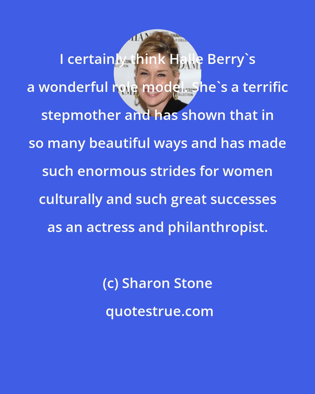Sharon Stone: I certainly think Halle Berry's a wonderful role model. She's a terrific stepmother and has shown that in so many beautiful ways and has made such enormous strides for women culturally and such great successes as an actress and philanthropist.