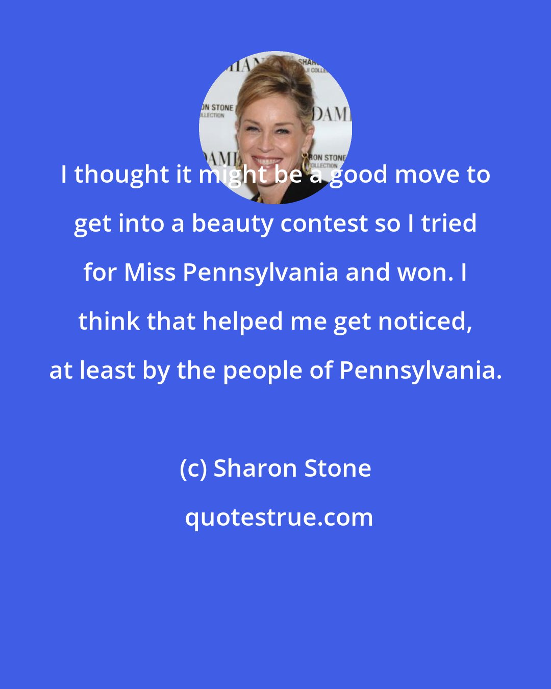 Sharon Stone: I thought it might be a good move to get into a beauty contest so I tried for Miss Pennsylvania and won. I think that helped me get noticed, at least by the people of Pennsylvania.