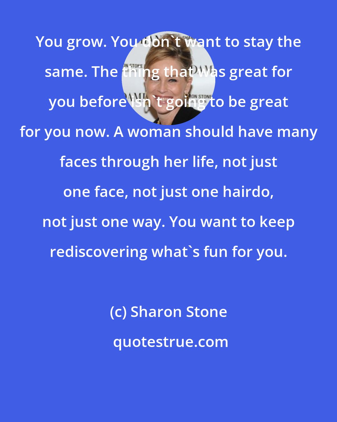 Sharon Stone: You grow. You don't want to stay the same. The thing that was great for you before isn't going to be great for you now. A woman should have many faces through her life, not just one face, not just one hairdo, not just one way. You want to keep rediscovering what's fun for you.