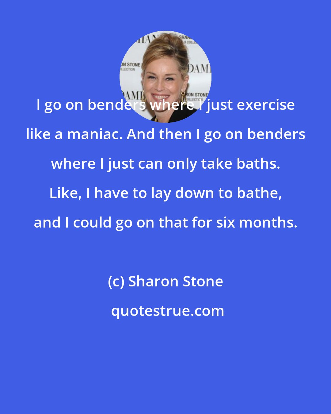 Sharon Stone: I go on benders where I just exercise like a maniac. And then I go on benders where I just can only take baths. Like, I have to lay down to bathe, and I could go on that for six months.