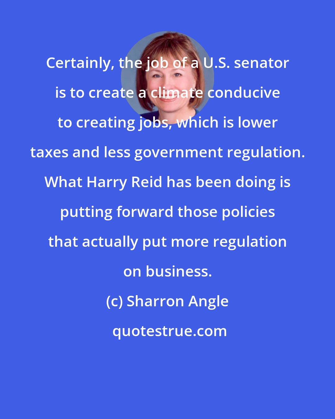 Sharron Angle: Certainly, the job of a U.S. senator is to create a climate conducive to creating jobs, which is lower taxes and less government regulation. What Harry Reid has been doing is putting forward those policies that actually put more regulation on business.