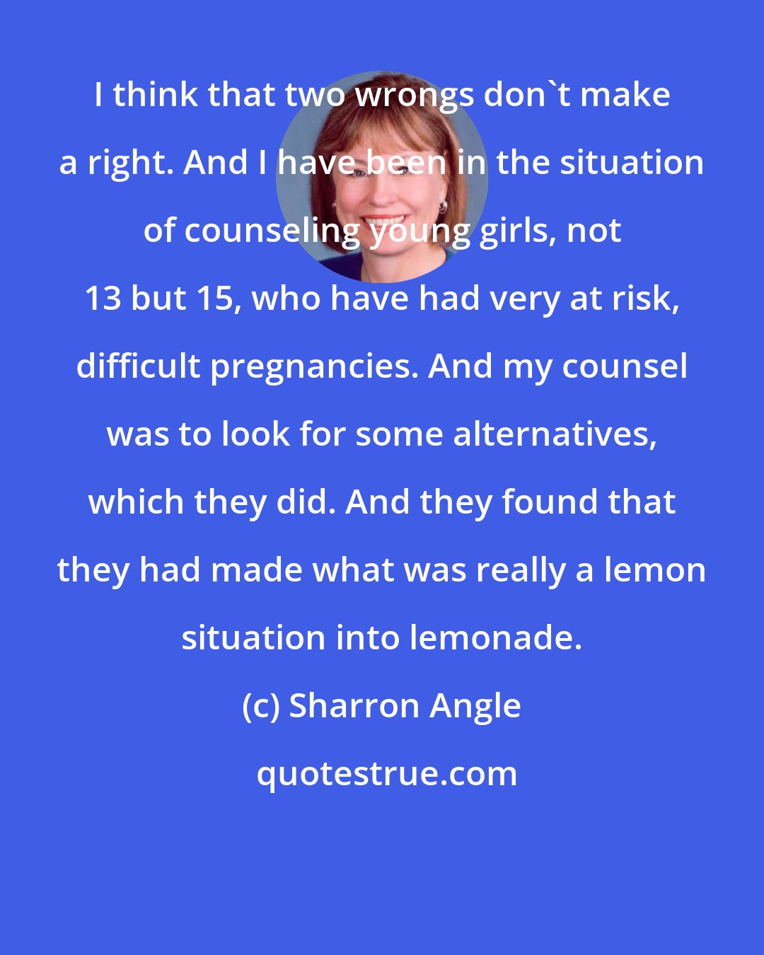 Sharron Angle: I think that two wrongs don't make a right. And I have been in the situation of counseling young girls, not 13 but 15, who have had very at risk, difficult pregnancies. And my counsel was to look for some alternatives, which they did. And they found that they had made what was really a lemon situation into lemonade.