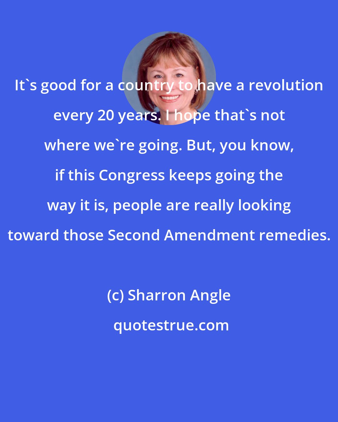 Sharron Angle: It's good for a country to have a revolution every 20 years. I hope that's not where we're going. But, you know, if this Congress keeps going the way it is, people are really looking toward those Second Amendment remedies.