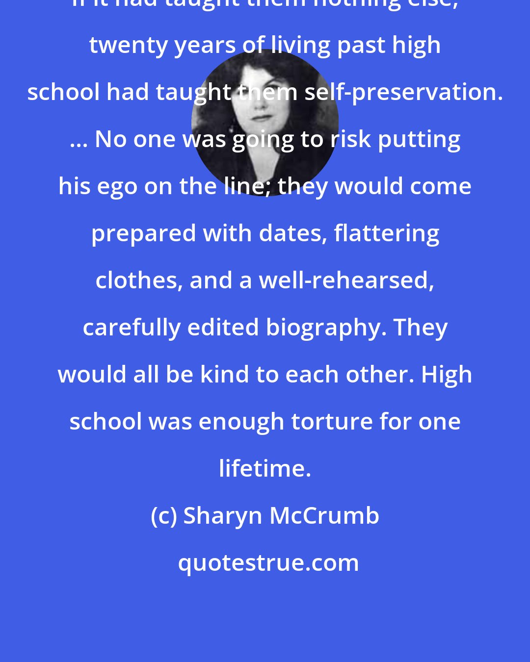 Sharyn McCrumb: If it had taught them nothing else, twenty years of living past high school had taught them self-preservation. ... No one was going to risk putting his ego on the line; they would come prepared with dates, flattering clothes, and a well-rehearsed, carefully edited biography. They would all be kind to each other. High school was enough torture for one lifetime.