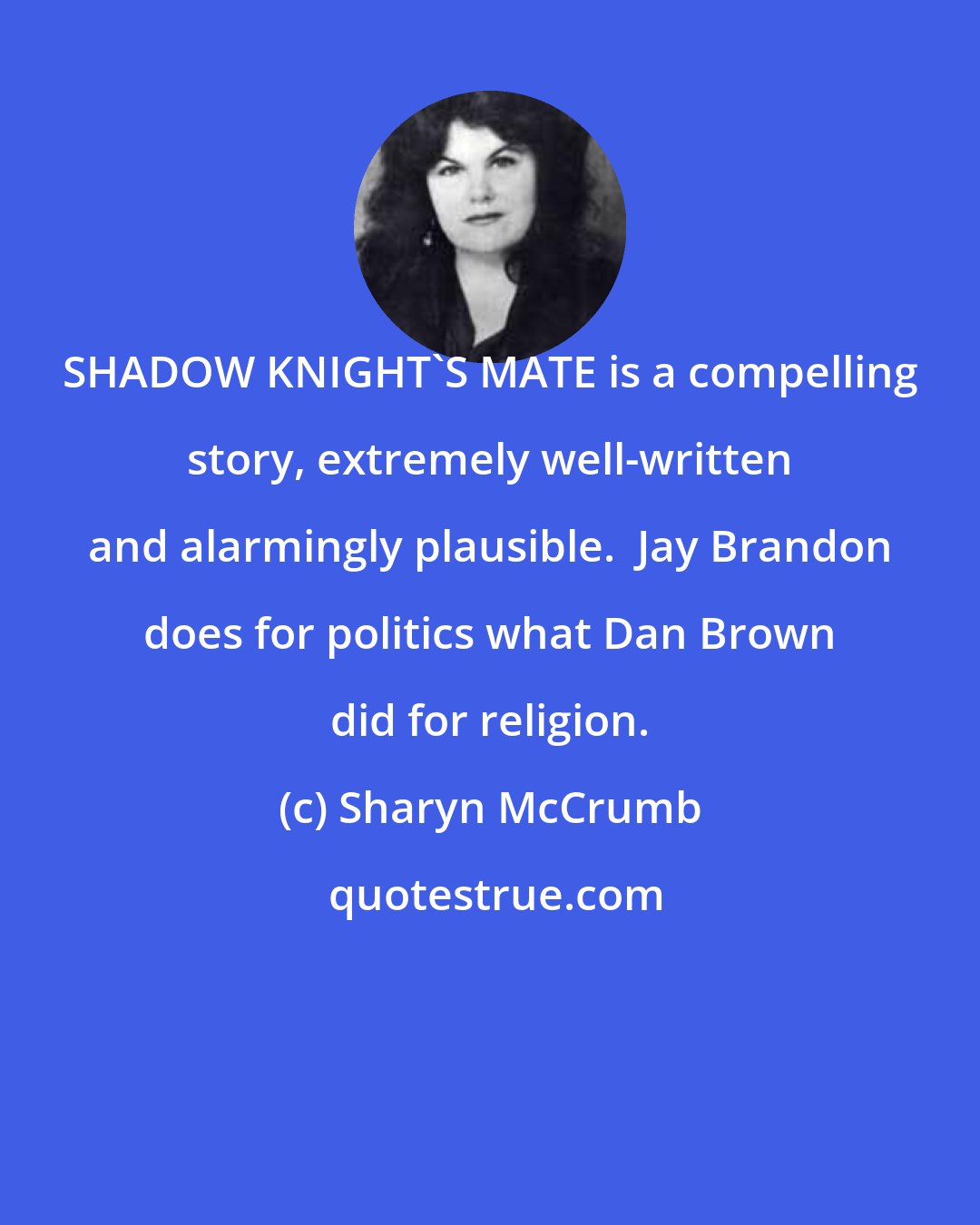 Sharyn McCrumb: SHADOW KNIGHT'S MATE is a compelling story, extremely well-written and alarmingly plausible.  Jay Brandon does for politics what Dan Brown did for religion.