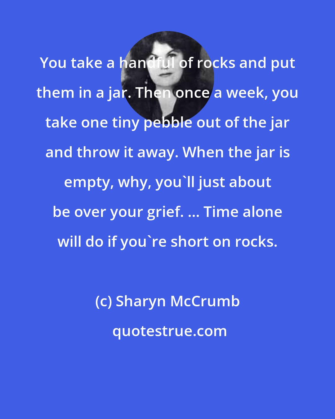 Sharyn McCrumb: You take a handful of rocks and put them in a jar. Then once a week, you take one tiny pebble out of the jar and throw it away. When the jar is empty, why, you'll just about be over your grief. ... Time alone will do if you're short on rocks.